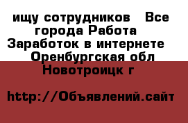 ищу сотрудников - Все города Работа » Заработок в интернете   . Оренбургская обл.,Новотроицк г.